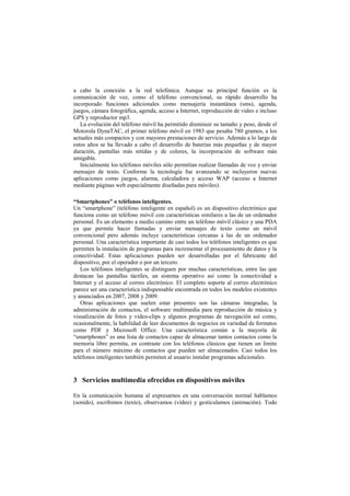 a cabo la conexión a la red telefónica. Aunque su principal función es la
comunicación de voz, como el teléfono convencional, su rápido desarrollo ha
incorporado funciones adicionales como mensajería instantánea (sms), agenda,
juegos, cámara fotográfica, agenda, acceso a Internet, reproducción de video e incluso
GPS y reproductor mp3.
La evolución del teléfono móvil ha permitido disminuir su tamaño y peso, desde el
Motorola DynaTAC, el primer teléfono móvil en 1983 que pesaba 780 gramos, a los
actuales más compactos y con mayores prestaciones de servicio. Además a lo largo de
estos años se ha llevado a cabo el desarrollo de baterías más pequeñas y de mayor
duración, pantallas más nítidas y de colores, la incorporación de software más
amigable.
Inicialmente los teléfonos móviles sólo permitían realizar llamadas de voz y enviar
mensajes de texto. Conforme la tecnología fue avanzando se incluyeron nuevas
aplicaciones como juegos, alarma, calculadora y acceso WAP (acceso a Internet
mediante páginas web especialmente diseñadas para móviles).
“Smartphones” o teléfonos inteligentes.
Un “smartphone” (teléfono inteligente en español) es un dispositivo electrónico que
funciona como un teléfono móvil con características similares a las de un ordenador
personal. Es un elemento a medio camino entre un teléfono móvil clásico y una PDA
ya que permite hacer llamadas y enviar mensajes de texto como un móvil
convencional pero además incluye características cercanas a las de un ordenador
personal. Una característica importante de casi todos los teléfonos inteligentes es que
permiten la instalación de programas para incrementar el procesamiento de datos y la
conectividad. Estas aplicaciones pueden ser desarrolladas por el fabricante del
dispositivo, por el operador o por un tercero.
Los teléfonos inteligentes se distinguen por muchas características, entre las que
destacan las pantallas táctiles, un sistema operativo así como la conectividad a
Internet y el acceso al correo electrónico. El completo soporte al correo electrónico
parece ser una característica indispensable encontrada en todos los modelos existentes
y anunciados en 2007, 2008 y 2009.
Otras aplicaciones que suelen estar presentes son las cámaras integradas, la
administración de contactos, el software multimedia para reproducción de música y
visualización de fotos y video-clips y algunos programas de navegación así como,
ocasionalmente, la habilidad de leer documentos de negocios en variedad de formatos
como PDF y Microsoft Office. Una característica común a la mayoría de
“smartphones” es una lista de contactos capaz de almacenar tantos contactos como la
memoria libre permita, en contraste con los teléfonos clásicos que tienen un límite
para el número máximo de contactos que pueden ser almacenados. Casi todos los
teléfonos inteligentes también permiten al usuario instalar programas adicionales.
3 Servicios multimedia ofrecidos en dispositivos móviles
En la comunicación humana al expresarnos en una conversación normal hablamos
(sonido), escribimos (texto), observamos (vídeo) y gesticulamos (animación). Todo
 
