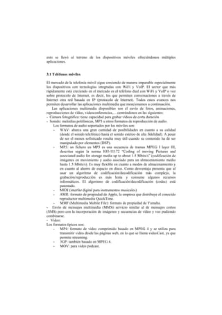 esto se llevó al terreno de los dispositivos móviles ofreciéndonos múltiples
aplicaciones.
3.1 Teléfonos móviles
El mercado de la telefonía móvil sigue creciendo de manera imparable especialmente
los dispositivos con tecnologías integradas con WiFi y VoIP. El sector que más
rápidamente está creciendo en el mercado es el teléfono dual con WiFi y VoIP o voz
sobre protocolo de Internet, es decir, los que permiten conversaciones a través de
Internet otra red basada en IP (protocolo de Internet). Todos estos avances nos
permiten desarrollar las aplicaciones multimedia que mencionamos a continuación.
Las aplicaciones multimedia disponibles son el envío de fotos, animaciones,
reproducciones de vídeo, videoconferencias,… centrándonos en las siguientes:
- Cámara fotográfica: tiene capacidad para grabar vídeos de corta duración
- Sonido: melodías polifónicas, MP3 u otros formatos de reproducción de audio.
Los formatos de audio soportados por los móviles son:
- WAV: abarca una gran cantidad de posibilidades en cuanto a su calidad
(desde el sonido telefónico hasta el sonido estéreo de alta fidelidad). A pesar
de ser el menos sofisticado resulta muy útil cuando su contenido ha de ser
manipulado por elementos (DSP).
- MP3: un fichero en MP3 es una secuencia de tramas MPEG I layer III,
descritas según la norma IO3-11172 “Coding of moving Pictures and
associated audio for storage media up to about 1.5 Mbits/s” (codificación de
imágenes en movimiento y audio asociado para un almacenamiento medio
hasta 1.5 Mbits/s). Es muy flexible en cuanto a modos de almacenamiento y
en cuanto al ahorro de espacio en disco. Como desventaja presenta que al
usar un algoritmo de codificación/decodificación más complejo, la
grabación/reproducción es más lenta y consume algunos recursos
informáticos. El algoritmo de codificación/decodificación (codec) está
patentado.
- MIDI (interfaz digital para instrumentos musicales)
- AMR: formato de propiedad de Apple, la empresa que distribuye el conocido
reproductor multimedia QuickTime.
- MMF (Multimedia Mobile File): formato de propiedad de Yamaha.
- Envío de mensajes multimedia (MMS): servicio similar al de mensajes cortos
(SMS) pero con la incorporación de imágenes y secuencias de vídeo y voz pudiendo
combinarse.
- Video:
Los formatos típicos son:
- MP4: formato de video comprimido basado en MPEG 4 y se utiliza para
transmitir video desde las páginas web, en lo que se llama videoCast, ya que
permite streaming.
- 3GP: también basado en MPEG 4.
- MOV: para video podcast.
 