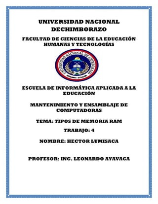 UNIVERSIDAD NACIONAL
DECHIMBORAZO
FACULTAD DE CIENCIAS DE LA EDUCACIÓN
HUMANAS Y TECNOLOGÍAS

ESCUELA DE INFORMÁTICA APLICADA A LA
EDUCACIÓN
MANTENIMIENTO Y ENSAMBLAJE DE
COMPUTADORAS
TEMA: TIPOS DE MEMORIA RAM
TRABAJO: 4
NOMBRE: HECTOR LUMISACA

PROFESOR: ING. LEONARDO AYAVACA

 