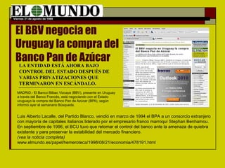 Viernes 21 de agosto de 1988 
El BBV negocia en 
Uruguay la compra del 
Banco Pan de Azúcar 
LA ENTIDAD ESTÁ AHORA BAJO 
CONTROL DEL ESTADO DESPUÉS DE 
VARIAS PRIVATIZACIONES QUE 
TERMINARON EN ESCÁNDALO. 
MADRID.- El Banco Bilbao Vizcaya (BBV), presente en Uruguay 
a través del Banco Francés, está negociando con el Estado 
uruguayo la compra del Banco Pan de Azúcar (BPA), según 
informó ayer el semanario Búsqueda. 
Luis Alberto Lacalle, del Partido Blanco, vendió en marzo de 1994 el BPA a un consorcio extranjero 
con mayoría de capitales italianos liderado por el empresario franco marroquí Stephan Benhamou. 
En septiembre de 1996, el BCU tuvo que retomar el control del banco ante la amenaza de quiebra 
existente y para preservar la estabilidad del mercado financiero. 
(vea la noticia completa) 
www.elmundo.es/papel/hemeroteca/1998/08/21/economia/478191.html 
 