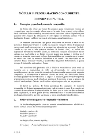 MÓDULO II: PROGRAMACIÓN CONCURRENTE 
MEMORIA COMPARTIDA. 
1.- Conceptos generales de memoria compartida. 
La forma más eficaz que tienen los procesos para comunicarse consiste en 
compartir una zona de memoria, tal que para enviar datos de un proceso a otro, sólo se 
ha de escribir en dicha memoria y automáticamente estos datos estarán disponibles para 
cualquier otro proceso. La utilización de este espacio de memoria común evita la 
duplicación de datos y el lento trasvase de información entre los procesos. 
La memoria convencional que puede direccionar un proceso a través de su 
espacio de direcciones virtuales es local a ese proceso y cualquier intento de direccionar 
esa memoria desde otro proceso va a provocar una violación de segmento. Es decir, 
cuando se crea uno o más procesos mediante la llamada fork(), se realiza una 
duplicación de todas las variables usadas, de forma que cualquier modificación de sus 
valores pasa inadvertida a los demás procesos, puesto que aunque el nombre es el 
mismo, su ubicación en memoria no lo es. Esto es debido a que con cada nuevo proceso 
se reserva una zona de memoria inaccesible a los demás. Las direcciones de las 
variables de esta zona son virtuales, y es el módulo de gestión de la memoria el que se 
encarga de traducirlas a direcciones físicas. 
Para solucionar este problema, UNIX ofrece la posibilidad de crear zonas de 
memoria con la característica de poder ser direccionadas por varios procesos 
simultáneamente. A estas zonas de memoria se les denominada segmentos de memoria 
compartida, y corresponden a memoria virtual, es decir; sus direcciones físicas 
asociadas pueden verse modificadas a lo largo de la ejecución, pero esto es transparente 
al programa puesto que es el módulo de gestión de la memoria el que se encarga de 
traducir las direcciones físicas a las direcciones virtuales generadas por los procesos. 
El kernel no gestiona de forma automática los segmentos de memoria 
compartida, por lo tanto, es necesario asociar a cada segmento o grupo de segmentos un 
conjunto de mecanismos de sincronización, de forma que se evite los típicos choques 
entre los procesos, es decir, que un proceso este modificando la información contenida 
en el segmento mientras que otro lee sin que se hayan actualizado todos los datos. 
2.- Petición de un segmento de memoria compartida. 
La función shmget permite crear una zona de memoria compartida o habilitar el 
acceso a una ya creada. Su declaración es la siguiente: 
#include <sys/types.h> 
#include <sys/ipc.h> 
#include <sys/shm.h> 
int shmget (clave, tamaño, opción); 
key_t clave; /* clave del segmento de memoria compartida */ 
© E.G.R. 1 
 