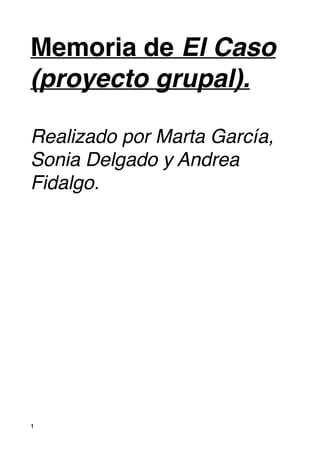 Memoria de El Caso 
(proyecto grupal).! 
! 
Realizado por Marta García, 
Sonia Delgado y Andrea 
Fidalgo. 
#1 
 