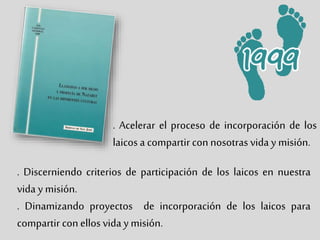 . Acelerar el proceso de incorporación de los
laicos a compartir con nosotras vida y misión.
. Discerniendo criterios de participación de los laicos en nuestra
vida y misión.
. Dinamizando proyectos de incorporación de los laicos para
compartir conellos vida y misión.
 