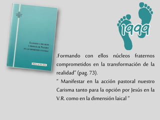 .Formando con ellos núcleos fraternos
comprometidos en la transformación de la
realidad” (pag. 73).
“ Manifestar en la acción pastoral nuestro
Carisma tanto para la opción por Jesús en la
V.R. como en la dimensiónlaical “
 
