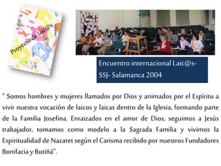 “ Somos hombres y mujeres llamados por Dios y animados por el Espíritu a
vivir nuestra vocación de laicos y laicas dentro de la Iglesia, formando parte
de la Familia Josefina. Enraizados en el amor de Dios, seguimos a Jesús
trabajador, tomamos como modelo a la Sagrada Familia y vivimos la
Espiritualidad de Nazaret según el Carisma recibido por nuestros Fundadores
Bonifaciay Butiñá”.
EncuentrointernacionalLaic@s-
SSJ- Salamanca2004
 