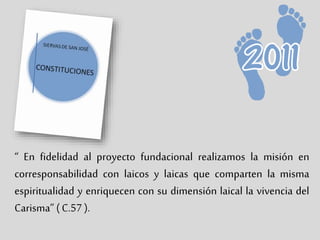 “ En fidelidad al proyecto fundacional realizamos la misión en
corresponsabilidad con laicos y laicas que comparten la misma
espiritualidad y enriquecen con su dimensión laical la vivencia del
Carisma” ( C.57 ).
 