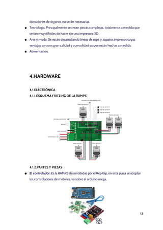 donaciones de órganos no serán necesarias.
● Tecnología: Principalmente se crean piezas complejas, totalmente a medida que
serían muy difíciles de hacer sin una impresora 3D.
● Arte y moda: Se están desarrollando líneas de ropa y zapatos impresos cuyas
ventajas son una gran calidad y comodidad ya que están hechas a medida.
● Alimentación.
4.HARDWARE
4.1.ELECTRÓNICA
4.1.1.ESQUEMA FRITZING DE LA RAMPS
4.1.2.PARTES Y PIEZAS
● El controlador: ​Es la RAMPS desarrolladas por el RepRap, en esta placa se acoplan
los controladores de motores, va sobre el arduino mega, 
13 
 