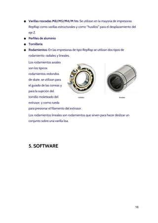 ● Varillas roscadas M8/M5/M4/M 1m: ​Se utilizan en la mayoría de impresoras
RepRap como varillas estructurales y como "husillos" para el desplazamiento del
eje Z.
● Perfiles de aluminio
● Tornillería
● Rodamientos: ​En las impresoras de tipo RepRap se utilizan dos tipos de
rodamiento: radiales y lineales.
Los rodamientos axiales
son los típicos
rodamientos redondos
de skate, se utilizan para
el guiado de las correas y
para la sujeción del
tornillo moleteado del
extrusor, y como rueda
para presionar el filamento del extrusor.
Los rodamientos lineales son rodamientos que sirven para hacer deslizar un
conjunto sobre una varilla lisa.
5. SOFTWARE
16 
 