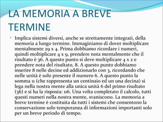 LA MEMORIA A BREVE
TERMINE
• Implica sistemi diversi, anche se strettamente integrati, della
memoria a lungo termine. Immaginiamo di dover moltiplicare
mentalmente 29 x 4. Prima dobbiamo ricordare i numeri,
quindi moltiplicare 4 x 9, prendere nota mentalmente che il
risultato è 36. A questo punto si deve moltiplicare 4 x 2 e
prendere nota del risultato, 8. A questo punto dobbiamo
inserire 8 nelle decine ed addizionarlo con 3, ricordando che
nelle unità è solo presente il numero 6. A questo punto la
somma 11 (che rappresenta un centinaio ed un una decina) si
lega nella nostra mente alla unica unità 6 del primo risultato
(36) e si ha la risposta: 116. Una volta completato il calcolo, tutti
questi numeri nella nostra mente, svaniscono. La memoria a
breve termine è costituita da tutti i sistemi che consentono la
conservazione solo temporanea di informazioni importanti solo
per un breve periodo di tempo.
 