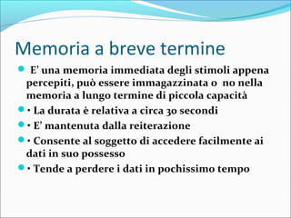 Memoria a breve termine
 E’ una memoria immediata degli stimoli appena
percepiti, può essere immagazzinata o no nella
memoria a lungo termine di piccola capacità
• La durata è relativa a circa 30 secondi
• E’ mantenuta dalla reiterazione
• Consente al soggetto di accedere facilmente ai
dati in suo possesso
• Tende a perdere i dati in pochissimo tempo
 