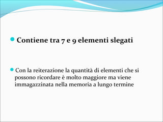 Contiene tra 7 e 9 elementi slegati
Con la reiterazione la quantità di elementi che si
possono ricordare è molto maggiore ma viene
immagazzinata nella memoria a lungo termine
 