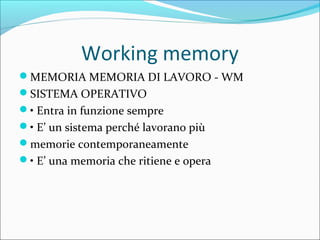 Working memory
MEMORIA MEMORIA DI LAVORO - WM
SISTEMA OPERATIVO
• Entra in funzione sempre
• E’ un sistema perché lavorano più
memorie contemporaneamente
• E’ una memoria che ritiene e opera
 