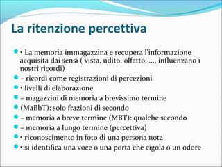 La ritenzione percettiva
• La memoria immagazzina e recupera l’informazione
acquisita dai sensi ( vista, udito, olfatto, ..., influenzano i
nostri ricordi)
– ricordi come registrazioni di percezioni
• livelli di elaborazione
– magazzini di memoria a brevissimo termine
(MaBbT): solo frazioni di secondo
– memoria a breve termine (MBT): qualche secondo
– memoria a lungo termine (percettiva)
• riconoscimento in foto di una persona nota
• si identifica una voce o una porta che cigola o un odore
 