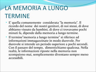 LA MEMORIA A LUNGO
TERMINE
• E’ quella comunemente considerata "la memoria". Il
ricordo del nome dei nostri genitori, di noi stessi, di dove
abbiamo vissuto da bambini, di dove ci trovavamo pochi
minuti fa, dipende dalla memoria a lungo termine.
• Il termine"memoria a lungo termine" si riferisce ad
informazioni immagazzinate in modo durevole. Per
durevole si intende un periodo superiore a pochi secondi.
Con il passare del tempo, dimentichiamo qualcosa. Nella
realtà, le informazioni riposte nella memoria non
scompaiono mai, semplicemente diventano sempre meno
accessibili.
 