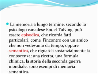 La memoria a lungo termine, secondo lo
psicologo canadese Endel Tulving, può
essere episodica, che ricorda fatti
particolari, come l'incontro con un amico
che non vedevamo da tempo, oppure
semantica, che riguarda sostanzialmente la
conoscenza: una ricetta, una formula
chimica, la storia della seconda guerra
mondiale, sono esempi di memoria
semantica.
 
