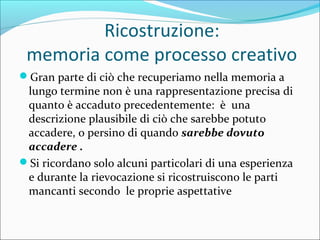Ricostruzione:
memoria come processo creativo
Gran parte di ciò che recuperiamo nella memoria a
lungo termine non è una rappresentazione precisa di
quanto è accaduto precedentemente: è una
descrizione plausibile di ciò che sarebbe potuto
accadere, o persino di quando sarebbe dovuto
accadere .
Si ricordano solo alcuni particolari di una esperienza
e durante la rievocazione si ricostruiscono le parti
mancanti secondo le proprie aspettative
 