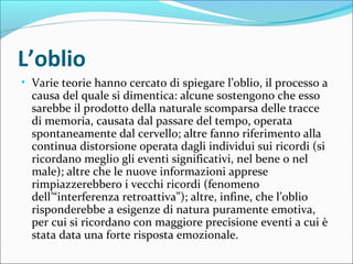 L’oblio
• Varie teorie hanno cercato di spiegare l’oblio, il processo a
causa del quale si dimentica: alcune sostengono che esso
sarebbe il prodotto della naturale scomparsa delle tracce
di memoria, causata dal passare del tempo, operata
spontaneamente dal cervello; altre fanno riferimento alla
continua distorsione operata dagli individui sui ricordi (si
ricordano meglio gli eventi significativi, nel bene o nel
male); altre che le nuove informazioni apprese
rimpiazzerebbero i vecchi ricordi (fenomeno
dell’“interferenza retroattiva”); altre, infine, che l’oblio
risponderebbe a esigenze di natura puramente emotiva,
per cui si ricordano con maggiore precisione eventi a cui è
stata data una forte risposta emozionale.
 
