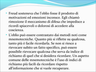 • Freud sosteneva che l’oblio fosse il prodotto di
motivazioni ed emozioni inconsce. Egli chiamò
rimozione il meccanismo di difesa che impedisce a
ricordi spiacevoli o dolorosi di accedere alla
coscienza.
• L’oblio può essere contrastato dai metodi noti come
mnemotecniche. Quanto più si riflette su qualcosa,
tanto più è facile ricordarla. Se non si riesce a
rievocare subito un fatto specifico, può essere
possibile rievocare qualcosa che serva da indice di
richiamo di quel che si desidera ricordare. Un aspetto
comune delle mnemotecniche è l’uso di indici di
richiamo più facili da ricordare rispetto
all’informazione che si vuole recuperare.
 