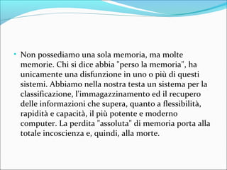 • Non possediamo una sola memoria, ma molte
memorie. Chi si dice abbia "perso la memoria", ha
unicamente una disfunzione in uno o più di questi
sistemi. Abbiamo nella nostra testa un sistema per la
classificazione, l'immagazzinamento ed il recupero
delle informazioni che supera, quanto a flessibilità,
rapidità e capacità, il più potente e moderno
computer. La perdita "assoluta" di memoria porta alla
totale incoscienza e, quindi, alla morte.
 