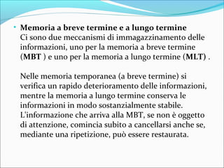 • Memoria a breve termine e a lungo termine
Ci sono due meccanismi di immagazzinamento delle
informazioni, uno per la memoria a breve termine
(MBT ) e uno per la memoria a lungo termine (MLT) .
Nelle memoria temporanea (a breve termine) si
verifica un rapido deterioramento delle informazioni,
mentre la memoria a lungo termine conserva le
informazioni in modo sostanzialmente stabile.
L'informazione che arriva alla MBT, se non è oggetto
di attenzione, comincia subito a cancellarsi anche se,
mediante una ripetizione, può essere restaurata.
 