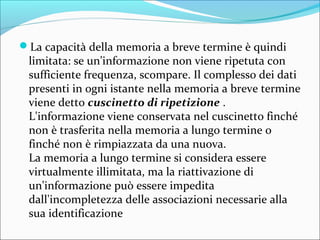 La capacità della memoria a breve termine è quindi
limitata: se un'informazione non viene ripetuta con
sufficiente frequenza, scompare. Il complesso dei dati
presenti in ogni istante nella memoria a breve termine
viene detto cuscinetto di ripetizione .
L'informazione viene conservata nel cuscinetto finché
non è trasferita nella memoria a lungo termine o
finché non è rimpiazzata da una nuova.
La memoria a lungo termine si considera essere
virtualmente illimitata, ma la riattivazione di
un'informazione può essere impedita
dall'incompletezza delle associazioni necessarie alla
sua identificazione
 