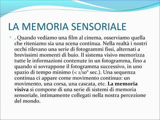 LA MEMORIA SENSORIALE
• . Quando vediamo una film al cinema, osserviamo quella
che riteniamo sia una scena continua. Nella realtà i nostri
occhi rilevano una serie di fotogrammi fissi, alternati a
brevissimi momenti di buio. Il sistema visivo memorizza
tutte le informazioni contenute in un fotogramma, fino a
quando si sovrappone il fotogramma successivo, in uno
spazio di tempo minimo (< 1/10° sec.). Una sequenza
continua ci appare come movimento continuo: un
movimento, una corsa, una cascata, etc. La memoria
visiva si compone di una serie di sistemi di memoria
sensoriale, intimamente collegati nella nostra percezione
del mondo.
 