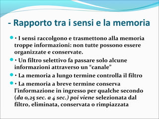 - Rapporto tra i sensi e la memoria
• I sensi raccolgono e trasmettono alla memoria
troppe informazioni: non tutte possono essere
organizzate e conservate.
• Un filtro selettivo fa passare solo alcune
informazioni attraverso un “canale”
• La memoria a lungo termine controlla il filtro
• La memoria a breve termine conserva
l’informazione in ingresso per qualche secondo
(da 0,25 sec. a 4 sec.) poi viene selezionata dal
filtro, eliminata, conservata o rimpiazzata
 