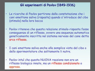 Gli esperimenti di Pavlov (1849-1936)Gli esperimenti di Pavlov (1849-1936)
• Le ricerche di Pavlov partirono dalla constatazione che i
cani emettono saliva (risposta) quando s'introduce del cibo
(stimolo) nella loro bocca
• Pavlov riteneva che questa relazione stimolo-risposta fosse
conseguenza di un riflesso, ovvero una sequenza automatica
geneticamente inscritta nel sistema nervoso del cane detta
arco riflesso.
• I cani emettono saliva anche alla semplice vista del cibo o
dello sperimentatore che solitamente li nutre.
• Pavlov intuì che questa NUOVA reazione non era un
riflesso biologico innato, ma un riflesso condizionato o
appreso.
 