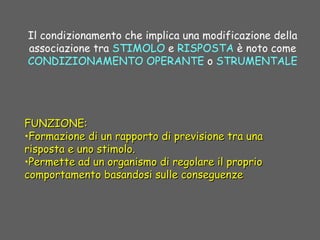 Il condizionamento che implica una modificazione della
associazione tra STIMOLO e RISPOSTA è noto come
CONDIZIONAMENTO OPERANTE o STRUMENTALE
FUNZIONE:FUNZIONE:
•Formazione di un rapporto di previsione tra unaFormazione di un rapporto di previsione tra una
risposta e uno stimolo.risposta e uno stimolo.
•Permette ad un organismo di regolare il proprioPermette ad un organismo di regolare il proprio
comportamento basandosi sulle conseguenzecomportamento basandosi sulle conseguenze
 