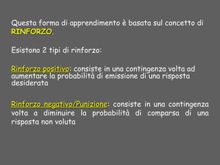 Questa forma di apprendimento è basata sul concetto di
RINFORZORINFORZO.
Esistono 2 tipi di rinforzo:
Rinforzo positivoRinforzo positivo: consiste in una contingenza volta ad
aumentare la probabilità di emissione di una risposta
desiderata
Rinforzo negativo/PunizioneRinforzo negativo/Punizione: consiste in una contingenza
volta a diminuire la probabilità di comparsa di una
risposta non voluta
 
