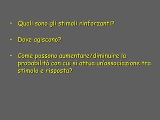 • Quali sono gli stimoli rinforzanti?Quali sono gli stimoli rinforzanti?
• Dove agiscono?Dove agiscono?
• Come possono aumentare/diminuire laCome possono aumentare/diminuire la
probabilità con cui si attua un’associazione traprobabilità con cui si attua un’associazione tra
stimolo e risposta?stimolo e risposta?
 