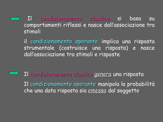 Il condizionamento classicocondizionamento classico si basa su
comportamenti riflessi e nasce dall’associazione tra
stimoli
il condizionamento operantecondizionamento operante implica una risposta
strumentale (costruisce una risposta) e nasce
dall’associazione tra stimoli e risposte
Il condizionamento classicocondizionamento classico generagenera una risposta
Il condizionamento operantecondizionamento operante manipola la probabilità
che una data risposta sia emessaemessa dal soggetto.
 