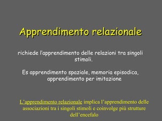 Apprendimento relazionaleApprendimento relazionale
richiede l’apprendimento delle relazioni tra singoli
stimoli.
Es apprendimento spaziale, memoria episodica,
apprendimento per imitazione
L’apprendimento relazionale implica l’apprendimento delle
associazioni tra i singoli stimoli e coinvolge più strutture
dell’encefalo
 