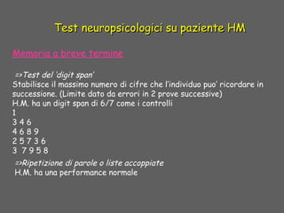 Test neuropsicologici su paziente HMTest neuropsicologici su paziente HM
 
Memoria a breve termine
 =>Test del ‘digit span’
Stabilisce il massimo numero di cifre che l’individuo puo’ ricordare in
successione. (Limite dato da errori in 2 prove successive)
H.M. ha un digit span di 6/7 come i controlli
1
3 4 6
4 6 8 9
2 5 7 3 6
3 7 9 5 8
=>Ripetizione di parole o liste accoppiate
H.M. ha una performance normale
 