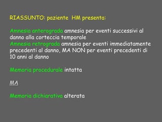 RIASSUNTO: paziente HM presenta:
Amnesia anterograda amnesia per eventi successivi al
danno alla corteccia temporale
Amnesia retrograda amnesia per eventi immediatamente
precedenti al danno, MA NON per eventi precedenti di
10 anni al danno
Memoria procedurale intatta
MAMA
Memoria dichiarativa alterata
 