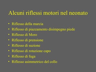 Alcuni riflessi motori nel neonato
• Riflesso della marcia
• Riflesso di piazzamento disimpegno piede
• Riflesso di Moro
• Riflesso di prensione
• Riflesso di suzione
• Riflesso di rotazione capo
• Riflesso di fuga
• Riflesso asimmetrico del collo
 