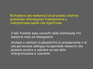 Richiamare una memoria è un processo creativo:
prendiamo informazioni frammentarie e
interpretiamo quello che significano
I lobi frontali sono coinvolti nella distinzione fra
memorie reali ed immaginarie
Aiutano a valutare la plausibilità di un’asserzione o di
una percezione ambigua recuperando memorie che
possono aiutare a valutare se una data
interpretazione è coerente
 