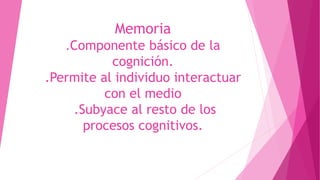 Memoria
.Componente básico de la
cognición.
.Permite al individuo interactuar
con el medio
.Subyace al resto de los
procesos cognitivos.
 
