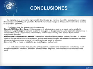 CONCLUSIONES
La memoria es un componente imprescindible del ordenador que mantiene disponibles las instrucciones para que
el microprocesador o CPU pueda ejecutarlas. También la memoria se encarga de almacenar temporalmente el resultado
de los procesos ejecutados.
El ordenador tiene dos tipos de memoria importantes:
Memoria ROM (Read Only Memory):Esta memoria es de solo lectura, es decir, no se puede escribir en ella. Su
información fue grabada por el fabricante al construir el equipo y no desaparece al apagar el ordenador. Esta memoria es
imprescindible para el funcionamiento del ordenador y contiene instrucciones y datos técnicos de los distintos
componentes del mismo.
Memoria RAM (Random Access Memory):Esta memoria permite almacenar y leer la información que la CPU necesita
mientras está ejecutando un programa, Además, almacena los resultados de las operaciones efectuadas por ella. Este
almacenamiento es temporal, ya que la información se borra al apagar el ordenador.
La memoria RAM se instala en los zócalos que para ello posee la placa base.
Las unidades de memoria masiva auxiliar son la que sirven para almacenar la información permanente y poder
recuperarlas de forma automática, entre ellos tenemos; tambor magnético, cinta magnético, disco magnético, entre
otros.
 
