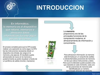 INTRODUCCION
En informática,
la memoria es el dispositivo
que retiene, memoriza o
almacena datos
informáticos durante algún
período de tiempo
La memoria
proporciona una de las
principales funciones de la
computación moderna: el
almacenamiento de información y
conocimiento.
Para almacenar información, la memoria
está formada por un conjunto de casillas
o células llamadas posiciones de memoria,
en las que coloca instrucciones y datos.
Para que el ordenador pueda acceder a los
que necesite en cada momento, cada una
de las posiciones de memoria está
identificada por un número,
denominado dirección de memoria.
El proceso completo para que la CPU pueda
realizar una operación es como sigue: la CPU
lee las instrucciones necesarias desde un
dispositivo de entrada, las carga en la
memoria y las ejecuta. El resultado queda
almacenado de nuevo en la memoria y
posteriormente se podrá visualizar a través de
un periférico de salida (monitor, impresora)
 