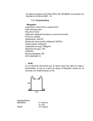 Se utiliza el sistema de PLACA FÁCIL DE COLMENA, de acuerdo a lo
indicado en la Norma NSR – 10
7.1.1 Características
- Bloquelón:
Largo 80cm, ancho 23cm y espesor 8cm
Color terracota claro
Peso 53.57 k/m2
Aplicación: Aligerarte de placas y muros de concreto
Fondo en cubierta
Clasificación: Tipo PH
Modula de rotura (h=8cm) 25kg/cm2 (357Psi)
Carga máxima: 435kg/m2
Capacidad de carga: 788kg/m2
Absorción de agua: 10%
ICONTEC
Normas Aplicadas: AIS
NTC 4205-NSR 10
- Perfil
Es un elemento estructural que se apoya sobre las vigas de carga ò
perimetrales, el cual va a servir de apoyo al bloquelón, puede ser en
concreto o en metal formado en frio.
Características:
MEDIDAS h= 100 mm
b= 120
PESO 4.77 (kg/m)
 