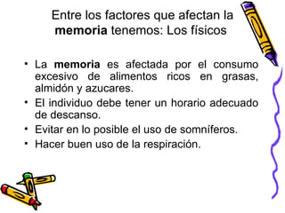 Entre los factores que afectan la  memoria  tenemos:  L os físicos  La  memoria  es afectada por el consumo excesivo de alimentos ricos en grasas, almidón y azucares.  El individuo debe tener un horario adecuado de descanso.  Evitar en lo posible el uso de somníferos.  Hacer buen uso de la respiración.  