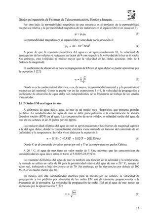 Grado en Ingeniería de Sistemas de Telecomunicación, Sonido e Imagen
13
Por otro lado, la permeabilidad magnética de una sustancia es el producto de la permeabilidad
magnética relativa y la permeabilidad magnética de los materiales en el espacio libre (ver ecuación 3).
µ = µ µ (3)
La permeabilidad magnética en el espacio libre viene dada por la ecuación 4:
µ = 4π ∙ 10 N/A (4)
A pesar de que la constante dieléctrica del agua es de aproximadamente 81, la velocidad de
propagación de las señales se reduce en un factor de 9 con respecto a la velocidad de la luz en el vacío.
Sin embargo, esta velocidad es mucho mayor que la velocidad de las ondas acústicas (más de 4
órdenes de magnitud).
El coeficiente de absorción α para la propagación de EM en el agua dulce se puede aproximar por
la expresión 5 [22]:
α ≈
µ
(5)
Donde σ es la conductividad eléctrica, ε es, de nuevo, la permitividad material y µ la permitividad
magnética del material. Como se puede ver en las expresiones 1 y 5, la velocidad de propagación y
coeficiente de absorción de agua dulce son independientes de la frecuencia de trabajo de las señales
transmitidas.
2.1.2 Ondas EM en el agua de mar
A diferencia de agua dulce, agua de mar es un medio muy dispersivo, que presenta grandes
pérdidas. La conductividad del agua de mar se debe principalmente a la concentración de sólidos
disueltos totales (SDT) en el agua. La concentración de estos sólidos, o salinidad media del agua de
mar en los océanos es de 34 partes por mil (ppm).
La conductividad eléctrica del agua de mar es aproximadamente dos órdenes de magnitud superior
a la del agua dulce, donde la conductividad eléctrica viene marcada en función del contenido de sal
(salinidad) y la temperatura. Su valor viene dado por la expresión 6:
σ = 0,18 ∙ C ∙ 0,93[1 + 0,02(T − 20)] (S/m) (6)
Donde C es el contenido de sal en partes por mil y T es la temperatura en grados Celsius.
A 20 ° C, el agua de mar tiene un valor medio de 5 S/m, mientras que las características de
conductividad en agua dulce están en torno al S 0,005 a 0,05 S/m.
La constante dieléctrica del agua de mar es también una función de la salinidad y la temperatura.
A menudo se utiliza un valor de 80 para la permitividad relativa del agua de mar a 20 ° C, aunque el
valor real, trabajando a baja frecuencia es de 70. Sin embargo, en las frecuencias por debajo de 100
MHz, εr es mucho menor que 60.
En medios con alta conductividad eléctrica para la transmisión de señales, la velocidad de
propagación y las pérdidas por absorción de las ondas EM son directamente proporcionales a la
frecuencia de la portadora. La velocidad de propagación de ondas EM en el agua de mar puede ser
expresada por la aproximación 7 [22]:
c ≈ (7)
 