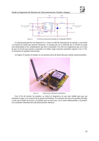 Grado en Ingeniería de Sistemas de Telecomunicación, Sonido e Imagen
39
Figura 32. Circuito de alimentación basado en el integrado LM2676.
La función principal de este dispositivo es tomar la señal de alimentación de entrada y convertirla
a la tensión de salida que nosotros deseamos. La energía que no es utilizada por el circuito de carga
será almacenada en los condensadores que lleva conectados. Con ello nos aseguramos que en el caso
de que el circuito que tenemos conectado a la salida, tenga consumos puntuales superior a los 1,2 W,
el suministro no quedará entrecortado.
La Figura 33 muestra el modelo en sus primeras fases de desarrollo para realizar nuestras pruebas.
Figura 33. Nodo sensor subacuático inalámbrico.
Con el fin de realizar las pruebas, se colocó el dispositivo en una caja sellada para que sea
resistente al agua y la variación de la presión atmosférica. Se realizaron de nuevo las pruebas llevadas
a cabo con el punto de acceso y el portátil, pero en este caso, con el nodo implementado y el portátil.
Los resultados obtenidos han sido prácticamente idénticos.
Cout
Cb
-
-
+
Señal de entrada
L
no regulada
R2R1
D
12
+
LM2676
3
4
6
2 1
7
CB
GND
FB
VIN VOUT
ON/OFF
reguladaCin
Señal de salida
 