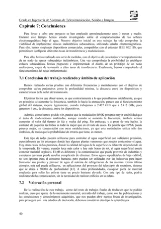 Grado en Ingeniería de Sistemas de Telecomunicación, Sonido e Imagen
40
Capítulo 7: Conclusiones
Para llevar a cabo este proyecto se han empleado aproximadamente unos 3 meses y medio.
Durante este tiempo hemos estado investigando sobre el comportamiento de las señales
electromagnéticas bajo el agua. Nuestro objetivo inicial en este trabajo, ha sido comprobar la
viabilidad de implementar enlaces inalámbricos subacuáticos, utilizando señales electromagnéticas.
Para ello, hemos empleado dispositivos comerciales, compatibles con el estándar IEEE 802.11b, que
permitiesen configurar diferentes tasas de transferencia y modulaciones.
Para ello, hemos realizado una serie de medidas, con el objetivo de caracterizar el comportamiento
de un nodo de sensor subacuático inalámbricos. Una vez comprobado la posibilidad de establecer
enlaces subacuáticos, hemos propuesto e implementado el diseño de un prototipo de un nodo
multisensor, capaz de transmitir a altas tasas de transferencia. Finalmente, hemos comprobado el
funcionamiento del nodo implementado.
7.1 Conclusión del trabajo realizado y ámbito de aplicación
Hemos realizado varias pruebas con diferentes frecuencias y modulaciones con el objetivo de
comprobar varios parámetros como la profundidad mínima, la distancia entre los dispositivos y
características de la señal de transmisión.
El primer factor que observamos, es que contrariamente a lo que pensábamos inicialmente, ya que
en principio, al aumentar la frecuencia, también lo hacía la atenuación, parece que el funcionamiento
global del sistema, mejora ligeramente, cuando trabajamos a 2.437 GHz que a 2.412 GHz, pues
ganamos 1 cm., de distancia, entre los dispositivos.
Además, como hemos podido ver, parece que la modulación BPSK presenta mayor estabilidad que
el resto de modulaciones analizadas, aunque cuando se aumenta la frecuencia, también vemos
aumentar el valor del tiempo de ida y vuelta del ping. Sin embargo, y a pesar de este hecho, la
cantidad de paquetes recibidos es todavía mejor que en el resto de casos. Es posible que BPSK pueda
parecer mejor, en comparación con otras modulaciones, ya que esta modulación utiliza sólo dos
símbolos, de modo que la probabilidad de errores que tiene, es menor.
Este tipo de redes pueden utilizarse para controlar el agua superficial con suficiente precisión,
especialmente en los estanques donde hay algunas plantas venenosas que pueden contaminar el agua.
Hay otros casos en los pantanos, donde la calidad del agua de la superficie es diferente dependiendo de
la temporada. En verano, cuando hace más calor y hay más horas de sol, el agua superficial puede
contener material orgánico. El pH es diferente y la contaminación que puede provenir de industrias y
carreteras cercanas puede resultar complicada de eliminar. Estas aguas superficiales de baja calidad,
no son óptimas para el consumo humano, pero pueden ser utilizadas por las industrias para hacer
funcionar sus plantas y proveer de agua el sistema de refrigeración de las mismas. Como último
ejemplo, esta red puede utilizarse, en aplicaciones del proyecto del telescopio de neutrinos, sistema
que se ubica a 3000m de profundidad [43]. A estas profundidades, cualquier pieza de material
empleada para sellar las esferas tiene un precio bastante elevado. Con este tipo de redes, podría
realizarse dicha comunicación, sin la necesidad de realizar orificios en la esfera.
7.2 Valoración personal
De la realización de este trabajo, como del resto de trabajos finales de titulación que he podido
realizar, creo que aparte de lo meramente material, extraído del trabajo, como son las publicaciones y
las conclusiones y conocimientos adquiridos, que nos pueden abrir nuevas líneas de investigación,
para proseguir con mis estudios de doctorado, debemos considerar otro tipo de aprendizajes.
 