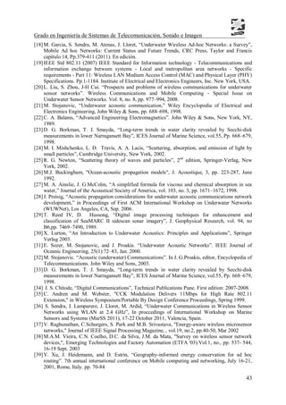 Grado en Ingeniería de Sistemas de Telecomunicación, Sonido e Imagen
43
[18]M. Garcia, S. Sendra, M. Atenas, J. Lloret, “Underwater Wireless Ad-hoc Networks: a Survey”,
Mobile Ad hoc Networks: Current Status and Future Trends, CRC Press, Taylor and Francis
capítulo 14, Pp.379-411 (2011). En edición.
[19]IEEE Std 802.11 (2007) IEEE Standard for Information technology - Telecommunications and
information exchange between systems - Local and metropolitan area networks - Specific
requirements - Part 11: Wireless LAN Medium Access Control (MAC) and Physical Layer (PHY)
Specifications. Pp.1-1184. Institute of Electrical and Electronics Engineers, Inc. New York, USA.
[20]L. Liu, S. Zhou, J-H Cui. “Prospects and problems of wireless communications for underwater
sensor networks”. Wireless Communications and Mobile Computing - Special Issue on
Underwater Sensor Networks. Vol. 8, no. 8, pp. 977–994, 2008.
[21]M. Stojanovic, “Underwater acoustic communication,” Wiley Encyclopedia of Electrical and
Electronics Engineering, John Wiley & Sons, pp. 688–698, 1998.
[22]C. A. Balanis, “Advanced Engineering Electromagnetics”. John Wiley & Sons, New York, NY,
1989.
[23]D. G. Borkman, T. J. Smayda, “Long-term trends in water clarity revealed by Secchi-disk
measurements in lower Narragansett Bay”, ICES Journal of Marine Science, vol.55, Pp. 668–679,
1998.
[24]M. I. Mishchenko, L. D. Travis, A. A. Lacis, “Scattering, absorption, and emission of light by
small particles”, Cambridge University, New York, 2002.
[25]R. G. Newton, “Scattering theory of waves and particles”, 2nd
edition, Springer-Verlag, New
York, 2002.
[26]M.J. Buckingham, "Ocean-acoustic propagation models", J. Acoustique, 3, pp. 223-287, June
1992.
[27]M. A. Ainslie, J. G.McColm, “A simplified formula for viscous and chemical absorption in sea
water,” Journal of the Acoustical Society of America, vol. 103, no. 3, pp. 1671–1672, 1998.
[28]J. Preisig, “Acoustic propagation considerations for underwater acoustic communications network
development,” in Proceedings of First ACM International Workshop on Underwater Networks
(WUWNet), Los Angeles, CA, Sep. 2006.
[29]T. Reed IV, D. Hussong, “Digital image processing techniques for enhancement and
classification of SeaMARC II sidescan sonar imagery”, J. Geophysical Research, vol. 94, no
B6,pp. 7469–7490, 1989.
[30]X. Lurton, “An Introduction to Underwater Acoustics: Principles and Applications”, Springer
Verlag 2003.
[31]E. Sozer, M. Stojanovic, and J. Proakis. “Underwater Acoustic Networks”. IEEE Journal of
Oceanic Engineering, 25(1):72–83, Jan. 2000.
[32]M. Stojanovic. “Acoustic (underwater) Communications”. In J. G.Proakis, editor, Encyclopedia of
Telecommunications. John Wiley and Sons, 2003.
[33]D. G. Borkman, T. J. Smayda, “Long-term trends in water clarity revealed by Secchi-disk
measurements in lower Narragansett Bay”, ICES Journal of Marine Science, vol.55, Pp. 668–679,
1998.
[34] J. S. Chitode, “Digital Communications”, Technical Publications Pune. First edition: 2007-2008.
[35]C. Andren and M. Webster, "CCK Modulation Delivers 11Mbps for High Rate 802.11
Extension," in Wireless Symposium/Portable By Design Conference Proceedings, Spring 1999.
[36] S. Sendra, J. Lamparero, J. Lloret, M. Ardid, “Underwater Communications in Wireless Sensor
Networks using WLAN at 2.4 GHz”, In proccedings of International Workshop on Marine
Sensors and Systems (MarSS 2011), 17-22 October 2011, Valencia, Spain.
[37]V. Raghunathan, C.Schurgers, S. Park and M.B. Srivastava, "Energy-aware wireless microsensor
networks," Journal of IEEE Signal Processing Magazine, , vol.19, no.2, pp.40-50, Mar 2002
[38]M.A.M. Vieira, C.N. Coelho, D.C. da Silva, J.M. da Mata, "Survey on wireless sensor network
devices,", Emerging Technologies and Factory Automation (ETFA '03).Vol.1, no., pp. 537- 544,
16-19 Sept. 2003
[39]Y. Xu, J. Heidemann, and D. Estrin, “Geography-informed energy conservation for ad hoc
routing”. 7th annual international conference on Mobile computing and networking, July 16-21,
2001, Rome, Italy. pp. 70-84
 