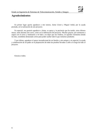Grado en Ingeniería de Sistemas de Telecomunicación, Sonido e Imagen
6
Agradecimientos
En primer lugar quería agradecer a mis tutores, Jaime Lloret y Miguel Ardid, por la ayuda
prestada, en la realización de este proyecto.
En especial, me gustaría agradecer a Jaime, su apoyo y la paciencia que ha tenido, estos últimos
meses, tanto durante este curso, como en la elaboración del proyecto. Muchas gracias, por animarme a
seguir con el curso y mantenerte a mi lado y no dejar que me rindiese, en aquellos momentos donde
los días, resultaban demasiado cortos para poder acabar todo lo que teníamos pendiente.
Y por último, agradecer el apoyo incondicional de mi familia y mis amigos y en especial, la ayuda
y colaboración de mi padre en la preparación de todas las pruebas llevadas a cabo a lo largo de todo el
proyecto.
Gracias a todos.
 