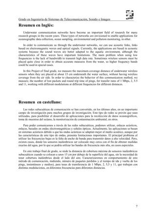 Grado en Ingeniería de Sistemas de Telecomunicación, Sonido e Imagen
7
Resumen en Inglés:
Underwater communication networks have become an important field of research for many
research groups in the recent years. These types of networks are envisioned to enable applications for
oceanographic data collection, ocean sampling, environmental and pollution monitoring, in other.
In order to communicate us through the underwater networks, we can use acoustic links, links
based on electromagnetic waves and optical signals. Currently, the applications are based in acoustic
systems because the sound waves are better adapted to the aquatic environment, although the
characteristics of these waves have important limitations. The main problem when using low
frequencies is the lack of bandwidth to transmit high data rate. Sometimes wireless sensors must be
placed quite close in order to obtain accurate measures from the water, so higher frequency bands
could be used in special cases.
In this Project of final grade, we measure the maximum coverage distance of underwater wireless
sensors when they are placed at about 15 cm underneath the water surface, without having wireless
coverage from the air side. In order to characterize the behavior of this communication method, we
measure, the number of lost packets and round trip time of pings, for transfer rates of 1 Mbps, 2, 5.5
and 11, working with different modulations at different frequencies for different distances.
Resumen en castellano:
Las redes subacuáticas de comunicación se han convertido, en los últimos años, en un importante
campo de investigación para muchos grupos de investigación. Este tipo de redes se prevén que sean
utilizadas, para posibilitar el desarrollo de aplicaciones para la recolección de datos oceanográficos,
toma de muestras del océano, la monitorización de contaminación ambiental, en otros.
Para poder comunicarnos a través de las redes subacuáticas, podemos utilizar, enlaces acústicos,
enlaces, basados en ondas electromagnéticas y señales ópticas. Actualmente, las aplicaciones se basan
en sistemas acústicos debido a que las ondas acústicas se adaptan mejor al medio acuático, aunque por
las características de este tipo de ondas, presenta limitaciones importantes. El principal problema al
utilizar las frecuencias bajas es la falta de ancho de banda para transmitir datos a alta velocidad. Pero,
existen casos, donde los sensores inalámbricos ser colocado muy cerca con el fin de obtener medidas
exactas del agua, por lo que se podría utilizar las bandas de frecuencia más alta, en casos especiales.
En este trabajo final de grado, se mide la distancia de cobertura máxima de sensores inalámbricos
subacuáticos cuando se colocan a unos 15 cm por debajo de la superficie del agua, sin la necesidad de
tener cobertura inalámbrica desde el lado del aire. Caracterizaremos en comportamiento de este
método de comunicación, midiendo, número de paquetes perdidos y el tiempo de ida y vuelta de los
pings, instantáneos y medios), para tasas de transferencia de 1 Mbps, 2, 5,5 y 11, que trabajan con
distintas modulaciones, en diferentes frecuencias para diferentes distancias.
 