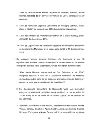 97
7. Taller de capacitación en el ente deportivo del municipio Barinitas, estado
Barinas, realizado del 04 al 06 de noviembre de 2014, beneficiando a 30
personas.
8. Taller de Formación Deportiva Comunitario en municipio Cabimas, estado
Zulia, el 25 al 27 de noviembre de 2014, beneficiarios 35 personas.
9. Taller de Formación de Promotores Deportivos en el estado Yaracuy, desde
el 03 al 07 de diciembre de 2014.
10.Taller de Capacitación de Formación Deportiva de Promotores Deportivos
en los diferentes Municipios en el estado Lara, del 08 al 14 de diciembre de
2014.
• Se realizaron apoyos técnicos, logísticos y/o financieros a seis (6)
organizaciones sociales promotoras del deporte para el desarrollo de eventos
de deporte, actividad física y recreación, que se mencionan a continuación:
1. “46va Media Maratón Internacional de San Sebastián y 10k 2014”,
otorgando recursos a favor de la Asociación Tachirense de Atletismo,
destinados a cubrir parte de los gastos de premiación material deportivo y
prenda de vestir, por la cantidad de Bs. 1.000.000,00.
2. 8vo Campeonato Comunitario de Baloncesto “José Luis Bermúdez”
categoría cadete infantil, mini baloncesto y semillitas”, el cual se realizó del
15 de marzo al 31 de mayo, en el Distrito Capital, por la cantidad de
Bs. 50.000,00.
3. “Zonales Clasificatorios Copa de Oro”, a realizarse en los estados Mérida,
Vargas, Yaracuy, Carabobo, Apure, Falcón, Anzoátegui, Barinas, Guárico,
Monagas, Portuguesa y Nueva Esparta del 18 de mayo al 05 de agosto de
 