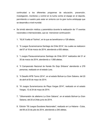 107
continuidad a los diferentes programas de educación, prevención,
investigación, monitoreo y control en la lucha contra el dopaje en el deporte,
permitiendo a nuestro país estar en sintonía con la gran lucha antidopaje que
se desarrolla a nivel mundial.
• Se brindó atención médica y paramédica durante la realización de 17 eventos
nacionales e internacionales, que se mencionan continuación:
1. “XLIX Vuelta al Táchira”, en la que se beneficiaron a 128 atletas.
2. “X Juegos Suramericanos Santiago de Chile 2014”, los cuales se realizaron
del 07 al 18 de marzo de 2014, atendiendo a 650 atletas.
3. “I Juegos Parasuramericanos Santiago de Chile 2014” realizados del 21 al
30 de marzo de 2014, atendiendo a 1.068 atletas.
4. “II Campeonato Nacional de Karate Do Dojo Shibana” atendiendo a 278
personas, realizado en el estado Lara.
5. “II Desafío MTB Tanno 2014”, en el estado Bolívar-La Gran Sabana, del 20
de abril al 05 de mayo de 2014.
6. “III Juegos Suramericanos de Playa Vargas 2014”, realizado en el estado
Vargas, 12 al 24 de mayo de 2014.
7. "Ultramaratón de atletismo La Gran Sabana”, en el estado Bolívar-La Gran
Sabana, del 20 al 24de junio de 2014.
8. Edición "50 Juegos Escolares Nacionales", realizado en La Habana - Cuba,
del 06 al 23 de julio de 2014, atendiendo a 240 atletas.
 